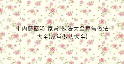 牛肉蘑菇汤 家常 做法大全家常做法大全(家常做法大全)